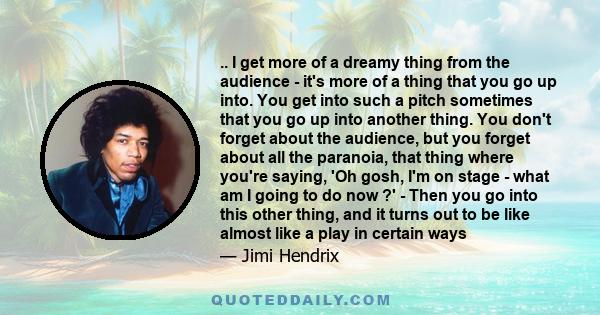 .. I get more of a dreamy thing from the audience - it's more of a thing that you go up into. You get into such a pitch sometimes that you go up into another thing. You don't forget about the audience, but you forget