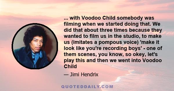 ... with Voodoo Child somebody was filming when we started doing that. We did that about three times because they wanted to film us in the studio, to make us (imitates a pompous voice) 'make it look like you're