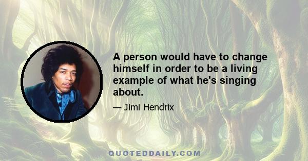 A person would have to change himself in order to be a living example of what he's singing about.