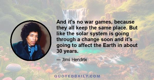 And it's no war games, because they all keep the same place. But like the solar system is going through a change soon and it's going to affect the Earth in about 30 years.