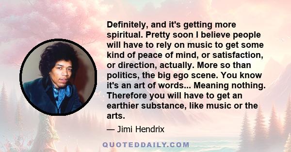 Definitely, and it's getting more spiritual. Pretty soon I believe people will have to rely on music to get some kind of peace of mind, or satisfaction, or direction, actually. More so than politics, the big ego scene.