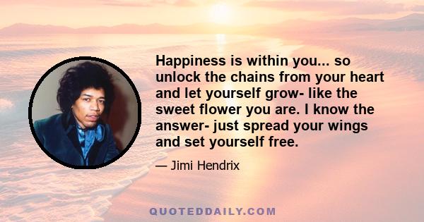 Happiness is within you... so unlock the chains from your heart and let yourself grow- like the sweet flower you are. I know the answer- just spread your wings and set yourself free.