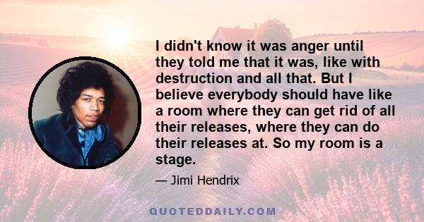 I didn't know it was anger until they told me that it was, like with destruction and all that. But I believe everybody should have like a room where they can get rid of all their releases, where they can do their