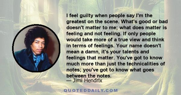 I feel guilty when people say I'm the greatest on the scene. What's good or bad doesn't matter to me; what does matter is feeling and not feeling. If only people would take more of a true view and think in terms of