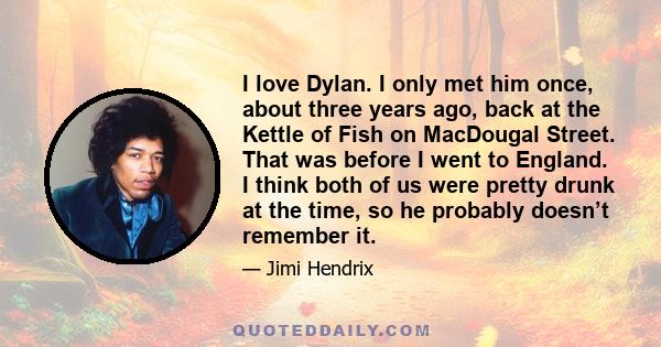 I love Dylan. I only met him once, about three years ago, back at the Kettle of Fish on MacDougal Street. That was before I went to England. I think both of us were pretty drunk at the time, so he probably doesn’t