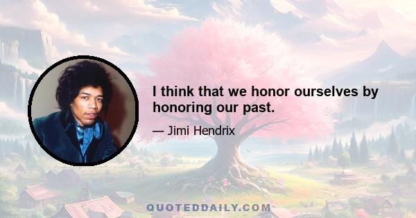 I think that we honor ourselves by honoring our past.