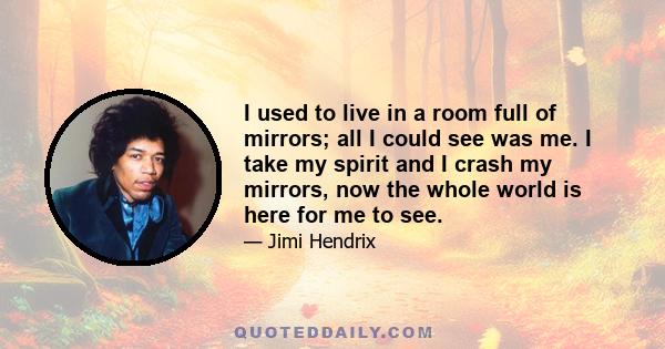 I used to live in a room full of mirrors; all I could see was me. I take my spirit and I crash my mirrors, now the whole world is here for me to see.