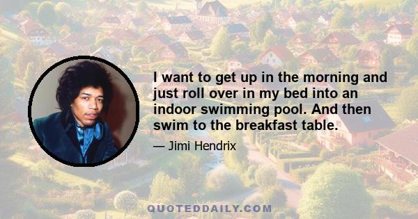 I want to get up in the morning and just roll over in my bed into an indoor swimming pool. And then swim to the breakfast table.