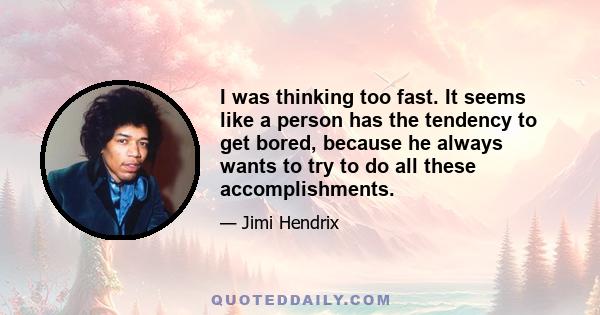 I was thinking too fast. It seems like a person has the tendency to get bored, because he always wants to try to do all these accomplishments.