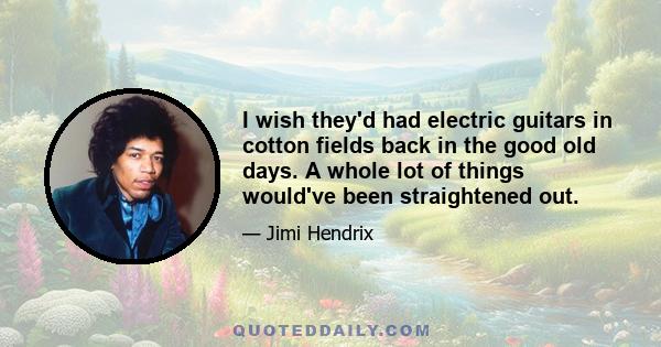 I wish they'd had electric guitars in cotton fields back in the good old days. A whole lot of things would've been straightened out.