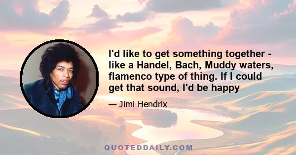 I'd like to get something together - like a Handel, Bach, Muddy waters, flamenco type of thing. If I could get that sound, I'd be happy