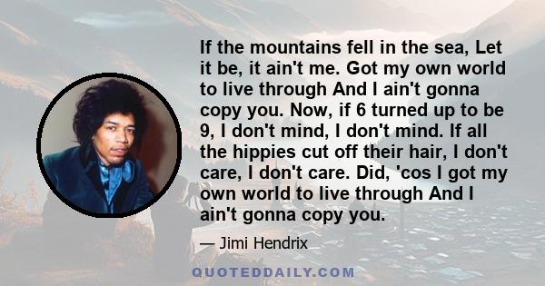 If the mountains fell in the sea, Let it be, it ain't me. Got my own world to live through And I ain't gonna copy you. Now, if 6 turned up to be 9, I don't mind, I don't mind. If all the hippies cut off their hair, I