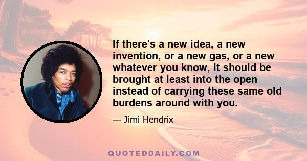 If there's a new idea, a new invention, or a new gas, or a new whatever you know, It should be brought at least into the open instead of carrying these same old burdens around with you.