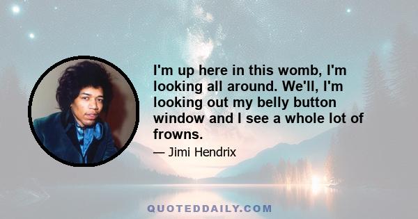 I'm up here in this womb, I'm looking all around. We'll, I'm looking out my belly button window and I see a whole lot of frowns.