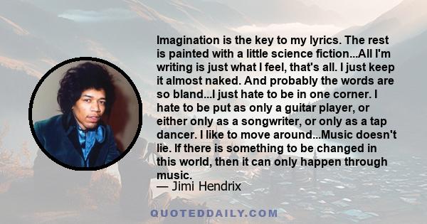 Imagination is the key to my lyrics. The rest is painted with a little science fiction...All I'm writing is just what I feel, that's all. I just keep it almost naked. And probably the words are so bland...I just hate to 