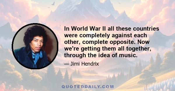 In World War II all these countries were completely against each other, complete opposite. Now we're getting them all together, through the idea of music.