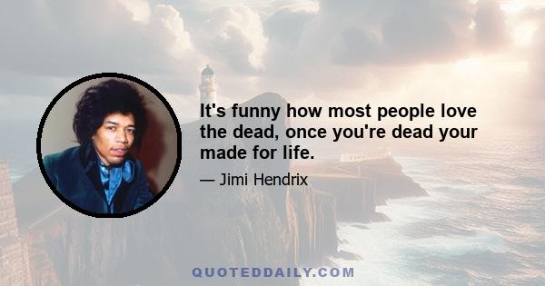 It's funny how most people love the dead, once you're dead your made for life.