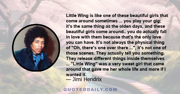 Little Wing is like one of these beautiful girls that come around sometimes ... you play your gig; it's the same thing as the olden days, and these beautiful girls come around.. you do actually fall in love with them