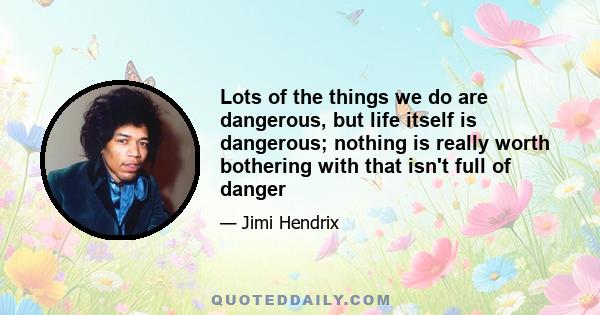 Lots of the things we do are dangerous, but life itself is dangerous; nothing is really worth bothering with that isn't full of danger