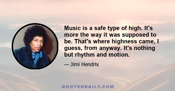 Music is a safe type of high. It's more the way it was supposed to be. That's where highness came, I guess, from anyway. It's nothing but rhythm and motion.