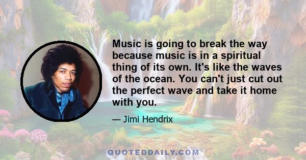 Music is going to break the way because music is in a spiritual thing of its own. It's like the waves of the ocean. You can't just cut out the perfect wave and take it home with you.