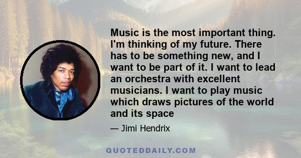 Music is the most important thing. I'm thinking of my future. There has to be something new, and I want to be part of it. I want to lead an orchestra with excellent musicians. I want to play music which draws pictures