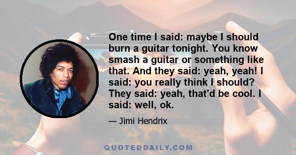 One time I said: maybe I should burn a guitar tonight. You know smash a guitar or something like that. And they said: yeah, yeah! I said: you really think I should? They said: yeah, that'd be cool. I said: well, ok.