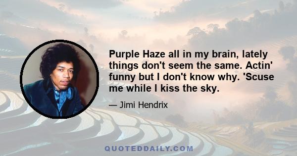 Purple Haze all in my brain, lately things don't seem the same. Actin' funny but I don't know why. 'Scuse me while I kiss the sky.