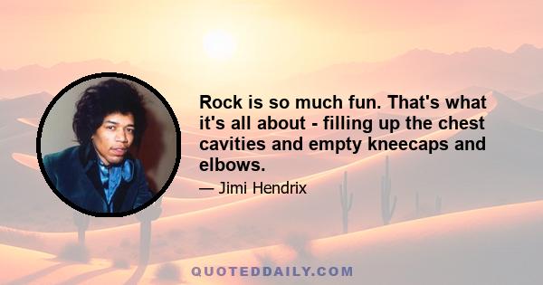 Rock is so much fun. That's what it's all about - filling up the chest cavities and empty kneecaps and elbows.