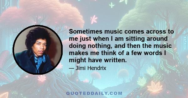 Sometimes music comes across to me just when I am sitting around doing nothing, and then the music makes me think of a few words I might have written.