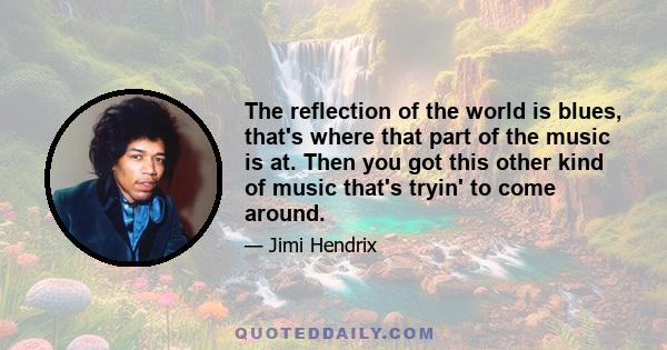 The reflection of the world is blues, that's where that part of the music is at. Then you got this other kind of music that's tryin' to come around.