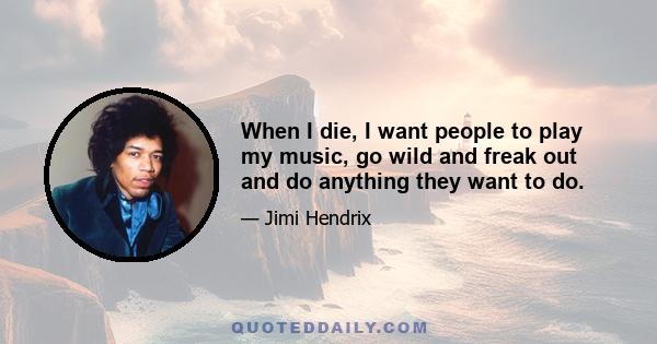 When I die, I want people to play my music, go wild and freak out and do anything they want to do.