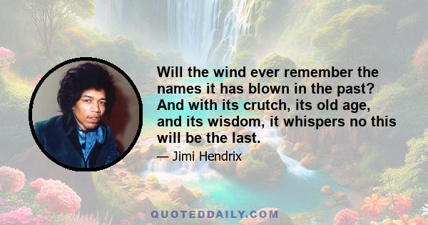 Will the wind ever remember the names it has blown in the past? And with its crutch, its old age, and its wisdom, it whispers no this will be the last.