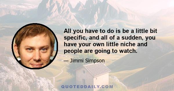 All you have to do is be a little bit specific, and all of a sudden, you have your own little niche and people are going to watch.