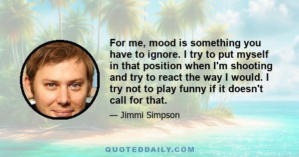 For me, mood is something you have to ignore. I try to put myself in that position when I'm shooting and try to react the way I would. I try not to play funny if it doesn't call for that.