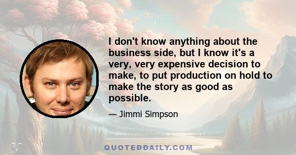 I don't know anything about the business side, but I know it's a very, very expensive decision to make, to put production on hold to make the story as good as possible.