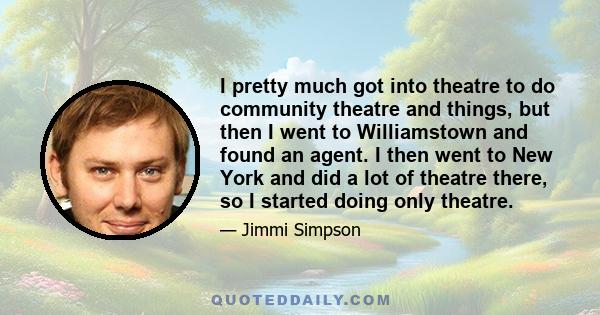 I pretty much got into theatre to do community theatre and things, but then I went to Williamstown and found an agent. I then went to New York and did a lot of theatre there, so I started doing only theatre.