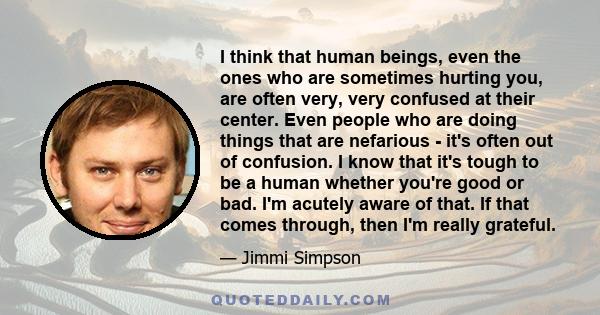 I think that human beings, even the ones who are sometimes hurting you, are often very, very confused at their center.