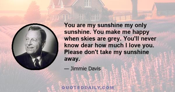 You are my sunshine my only sunshine. You make me happy when skies are grey. You'll never know dear how much I love you. Please don't take my sunshine away.