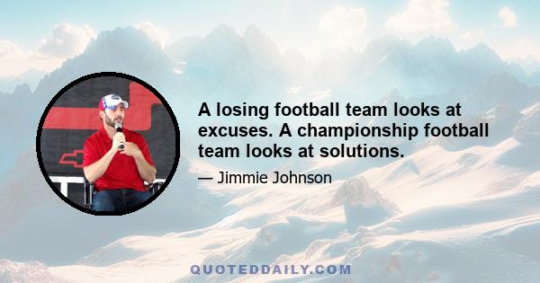 A losing football team looks at excuses. A championship football team looks at solutions.