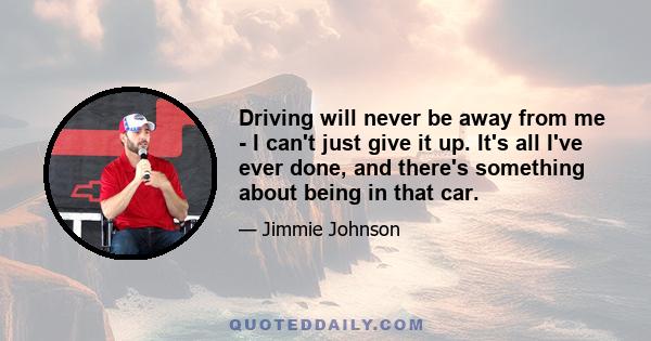 Driving will never be away from me - I can't just give it up. It's all I've ever done, and there's something about being in that car.