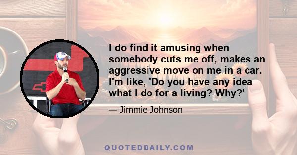 I do find it amusing when somebody cuts me off, makes an aggressive move on me in a car. I'm like, 'Do you have any idea what I do for a living? Why?'