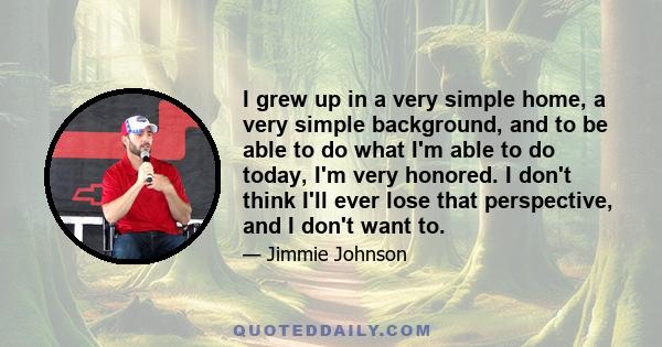 I grew up in a very simple home, a very simple background, and to be able to do what I'm able to do today, I'm very honored. I don't think I'll ever lose that perspective, and I don't want to.