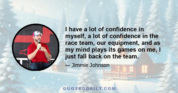 I have a lot of confidence in myself, a lot of confidence in the race team, our equipment, and as my mind plays its games on me, I just fall back on the team.