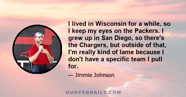 I lived in Wisconsin for a while, so I keep my eyes on the Packers. I grew up in San Diego, so there's the Chargers, but outside of that, I'm really kind of lame because I don't have a specific team I pull for.