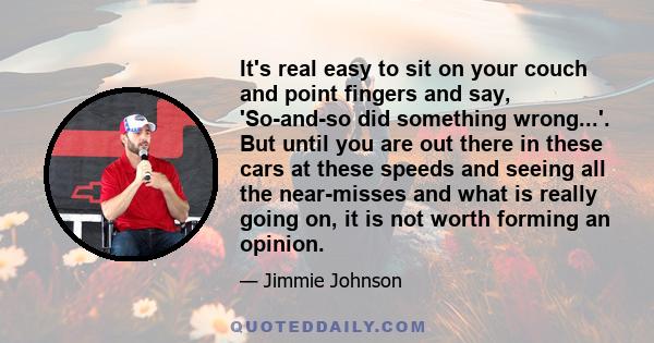 It's real easy to sit on your couch and point fingers and say, 'So-and-so did something wrong...'. But until you are out there in these cars at these speeds and seeing all the near-misses and what is really going on, it 