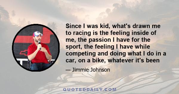 Since I was kid, what's drawn me to racing is the feeling inside of me, the passion I have for the sport, the feeling I have while competing and doing what I do in a car, on a bike, whatever it's been