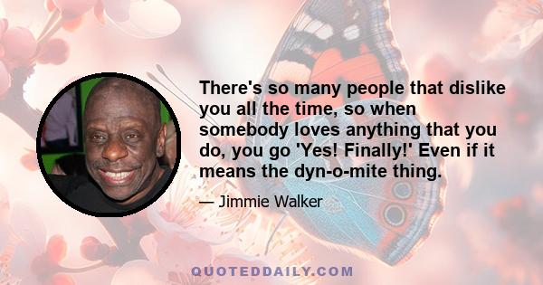 There's so many people that dislike you all the time, so when somebody loves anything that you do, you go 'Yes! Finally!' Even if it means the dyn-o-mite thing.