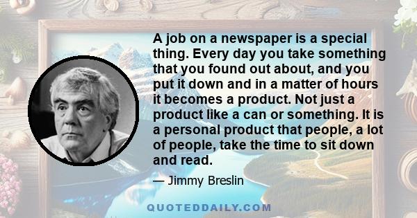 A job on a newspaper is a special thing. Every day you take something that you found out about, and you put it down and in a matter of hours it becomes a product. Not just a product like a can or something. It is a