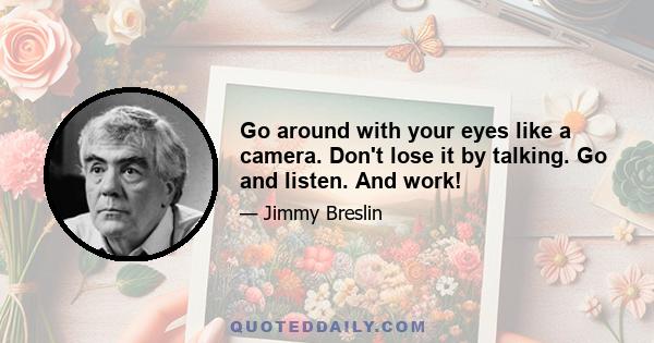 Go around with your eyes like a camera. Don't lose it by talking. Go and listen. And work!